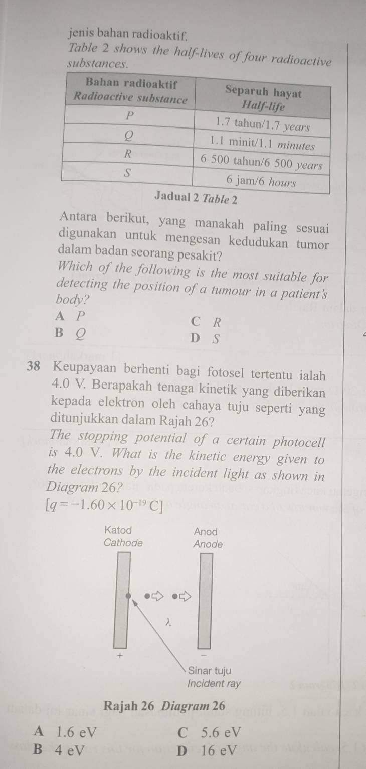 jenis bahan radioaktif.
Table 2 shows the half-lives of four radioactive
substances.
2
Antara berikut, yang manakah paling sesuai
digunakan untuk mengesan kedudukan tumor
dalam badan seorang pesakit?
Which of the following is the most suitable for
detecting the position of a tumour in a patient’s
body?
A P C R
B Q D S
38 Keupayaan berhenti bagi fotosel tertentu ialah
4.0 V. Berapakah tenaga kinetik yang diberikan
kepada elektron oleh cahaya tuju seperti yang
ditunjukkan dalam Rajah 26?
The stopping potential of a certain photocell
is 4.0 V. What is the kinetic energy given to
the electrons by the incident light as shown in
Diagram 26?
[q=-1.60* 10^(-19)C]
Katod Anod
Cathode Anode
□
λ
+
Sinar tuju
Incident ray
Rajah 26 Diagram 26
A 1.6 eV C 5.6 eV
B 4 eV D 16 eV