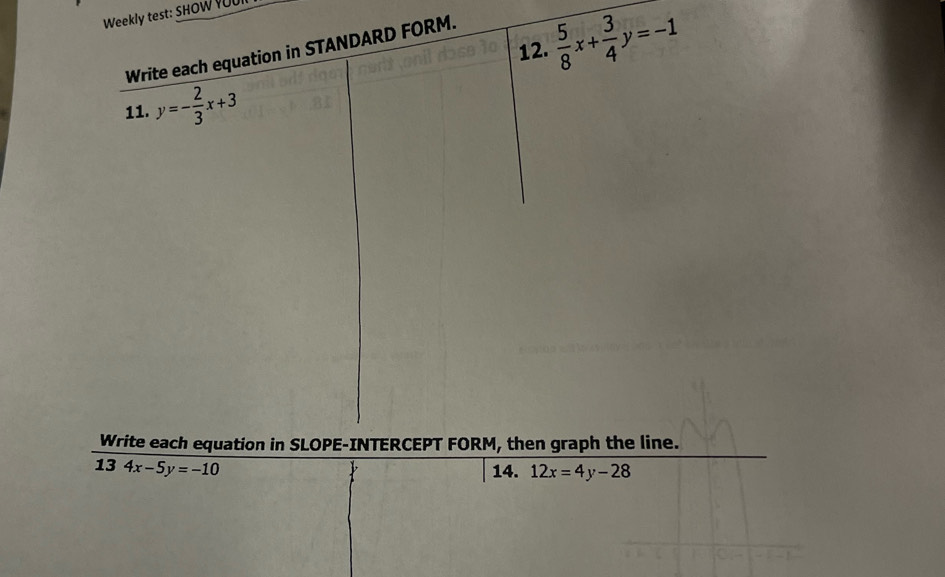 Weekly test: SHOW YUU 
12.  5/8 x+ 3/4 y=-1
Write each equation in STANDARD FORM. 
11. y=- 2/3 x+3
Write each equation in SLOPE-INTERCEPT FORM, then graph the line. 
13 4x-5y=-10 14. 12x=4y-28