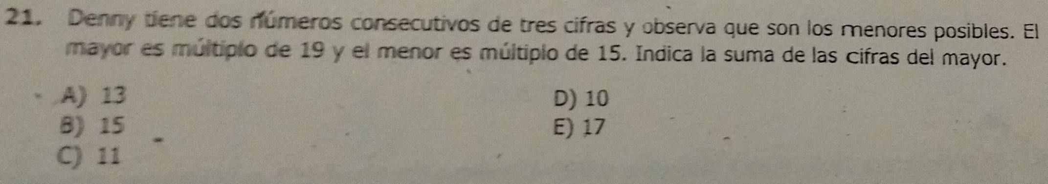 Denny tiene dos números consecutivos de tres cifras y observa que son los menores posibles. El
mayor es múltipio de 19 y el menor es múltiplo de 15. Indica la suma de las cifras del mayor.
A) 13 D) 10
B) 15 E) 17
C) 11