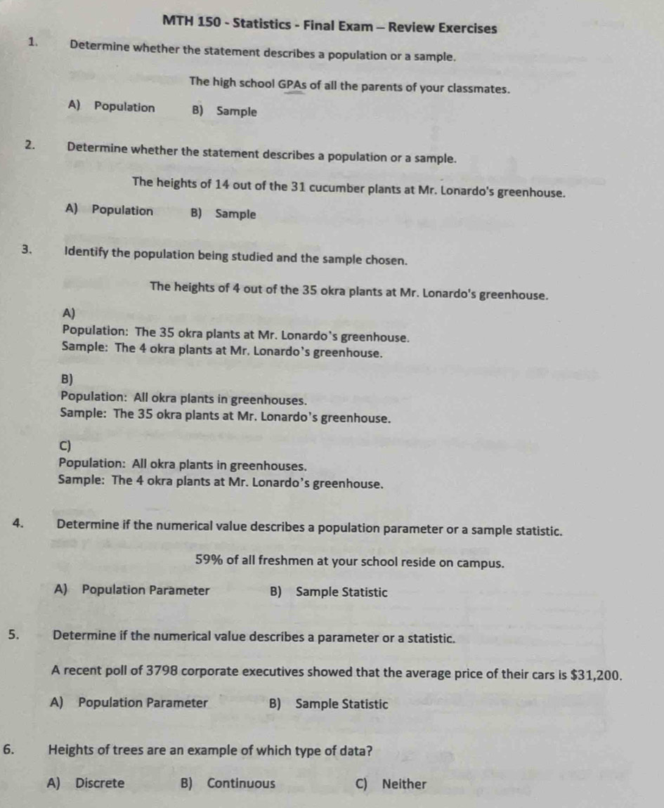 MTH 150 - Statistics - Final Exam - Review Exercises
1. Determine whether the statement describes a population or a sample.
The high school GPAs of all the parents of your classmates.
A) Population B) Sample
2. Determine whether the statement describes a population or a sample.
The heights of 14 out of the 31 cucumber plants at Mr. Lonardo's greenhouse.
A) Population B) Sample
3. Identify the population being studied and the sample chosen.
The heights of 4 out of the 35 okra plants at Mr. Lonardo's greenhouse.
A)
Population: The 35 okra plants at Mr. Lonardo's greenhouse.
Sample: The 4 okra plants at Mr. Lonardo’s greenhouse.
B)
Population: All okra plants in greenhouses.
Sample: The 35 okra plants at Mr. Lonardo’s greenhouse.
C)
Population: All okra plants in greenhouses.
Sample: The 4 okra plants at Mr. Lonardo’s greenhouse.
4. Determine if the numerical value describes a population parameter or a sample statistic.
59% of all freshmen at your school reside on campus.
A) Population Parameter B) Sample Statistic
5. Determine if the numerical value describes a parameter or a statistic.
A recent poll of 3798 corporate executives showed that the average price of their cars is $31,200.
A) Population Parameter B) Sample Statistic
6. Heights of trees are an example of which type of data?
A) Discrete B) Continuous C) Neither