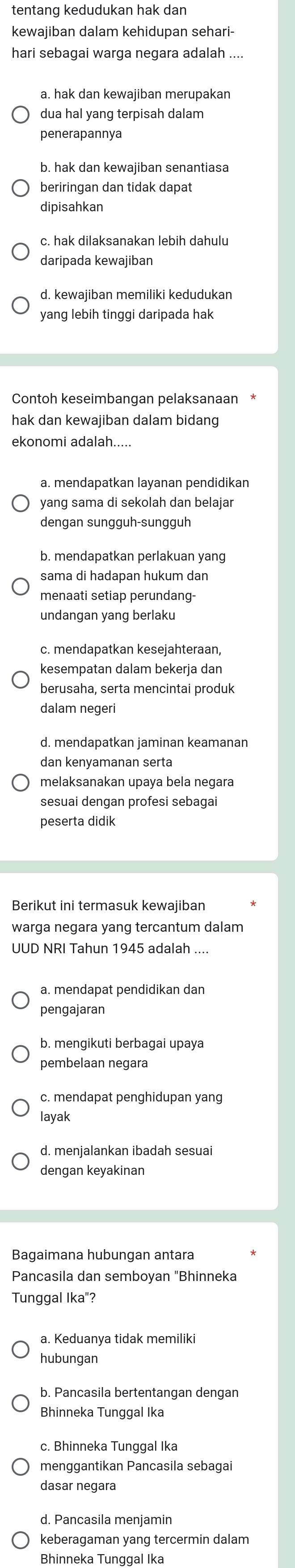 tentang kedudukan hak dan
kewajiban dalam kehidupan sehari-
hari sebagai warga negara adalah ....
a. hak dan kewajiban merupakan
dua hal yang terpisah dalam
penerapannya
b. hak dan kewajiban senantiasa
beriringan dan tidak dapat
dipisahkan
daripada kewajiban
d. kewaiiban memiliki kedudukan
yang lebih tinggi daripada hak
Contoh keseimbangan pelaksanaan
hak dan kewajiban dalam bidang
ekonomi adalah.....
a. mendapatkan layanan pendidikan
yang sama di sekolah dan belajar
dengan sungguh-sungguh
b. mendapatkan perlakuan yang
sama di hadapan hukum dan
menaati setiap perundang-
c. mendapatkan kesejahteraan,
kesempatan dalam bekerja dan
berusaha. serta mencintai produk
dalam negeri
d. mendapatkan jaminan keamanan
dan kenyamanan serta
melaksanakan upaya bela negara
sesuai dengan profesi sebagai
peserta didik
Berikut ini termasuk kewajiban
warga negara yang tercantum dalam
UUD NRI Tahun 1945 adalah ....
a. mendapat pendidikan dan
pengajaran
b. mengikuti berbagai upaya
pembelaan negara
layak
d. menjalankan ibadah sesuai
Bagaimana hubungan antara
Pancasila dan semboyan "Bhinneka
Tunggal Ika"?
a. Keduanya tidak memilik
hubungan
b. Pancasila bertentangan dengan
Bhinneka Tunggal Ika
c. Bhinneka Tunggal Ika
menggantikan Pancasila sebagai
dasar negara
d. Pancasila menjamin
keberagaman yang tercermin dalam
Bhinneka Tunggal Ika