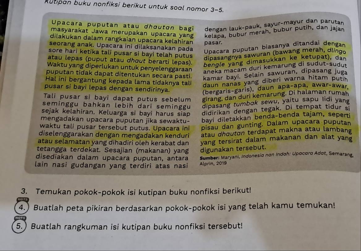 Rutıpan buku nonfiksi berikut untuk soal nomor 3-5.
Upacara puputan atau dhœutɑn bagi dengan lauk-pauk, sayur-mayur dan parutan
masyarakat Jawa merupakan upacara yang kelapa, bubur merah, bubur putih, dan jajan
dilakukan dalam rangkaian upacara kelahiran pasar.
seorang anak. Upacara ini dilaksanakan pada
Upacara puputan biasanya ditandai dengan
sore hari ketika tali pusar si bayi telah putus
dipasangnya sawuran (bawang merah, dlingo
atau lepas (puput atau dhœut berarti lepas).
bengle yang dimasukkan ke ketupat), dan
Waktu yang diperlukan untuk penyelenggaraan
aneka macam duri kemarung di sudut-sudut
puputan tidak dapat ditentukan secara pasti. kamar bayi. Selain sawuran, dipasang juga
Hal ini bergantung kepada lama tidaknya tali daun nanas yang diberi warna hitam putih
pusar si bayi lepas dengan sendirinya.
(bergaris-garis), daun apaçapa, awarçawar,
Tali pusar si bayi dapat putus sebelum girang, dan duri kemarung. Di halaman rumah
seminggu bahkan lebih dari seminggu dipasang tumbɑk sewu, yaitu sapu lidi yang
sejak kelahiran. Keluarga si bayi harus siap didirikan dengan tegak. Di tempat tidur si
mengadakan upacara puputan jika sewaktu- bayi diletakkan benda-benda tajam, seperti
waktu tali pusar tersebut putus. Upacara ini písau dan gunting. Dalam upacara puputan
diselenggarakan dengan mengadakan kenduri atau dhɑutɑn terdapat makna atau lambang
atau selamatan yang dihadiri oleh kerabat dan yang tersirat dalam makanan dan alat yang
tetangga terdekat. Sesajian (makanan) yang digunakan tersebut.
disediakan dalam upacara puputan, antara  Sumber: Maryani, Indonesia nơn Indoh: Upαcard Adat, Semarang.
lain nasi gudangan yang terdiri atas nasi Alprin, 2019
3. Temukan pokok-pokok isi kutipan buku nonfiksi berikut!
4.) Buatlah peta pikiran berdasarkan pokok-pokok isi yang telah kamu temukan!
5.) Buatlah rangkuman isi kutipan buku nonfiksi tersebut!