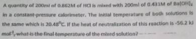 A quantity of 200ml of 0.862M of HCI is mixed with 200m! of 0.431M of Ba(OH)₂
in a constant-pressure calorimeter. The initial temperature of both solutions is 
the same which is 20.48°C. If the heat of neutralization of this reaction is -56.2 kJ
m c^1 what is the final temperature of the mixed solution? __ 
_