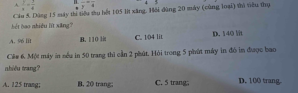 A.  y/x = 5/4  frac y=frac 4
A 5
Câu 5. Dùng 15 máy thì tiêu thụ hết 105 lít xăng. Hỏi dùng 20 máy (cùng loại) thì tiêu thụ
hết bao nhiêu lít xăng?
A. 96 lít B. 110 lít C. 104 lít D. 140 lít
Câu 6. Một máy in nếu in 50 trang thì cần 2 phút. Hỏi trong 5 phút máy in đó in được bao
nhiêu trang?
A. 125 trang; B. 20 trang; C. 5 trang;
D. 100 trang.