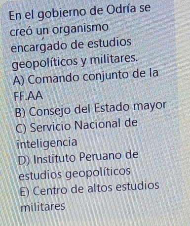 En el gobierno de Odría se
creó un organismo
encargado de estudios
geopolíticos y militares.
A) Comando conjunto de la
FF.AA
B) Consejo del Estado mayor
C) Servicio Nacional de
inteligencia
D) Instituto Peruano de
estudios geopolíticos
E) Centro de altos estudios
militares