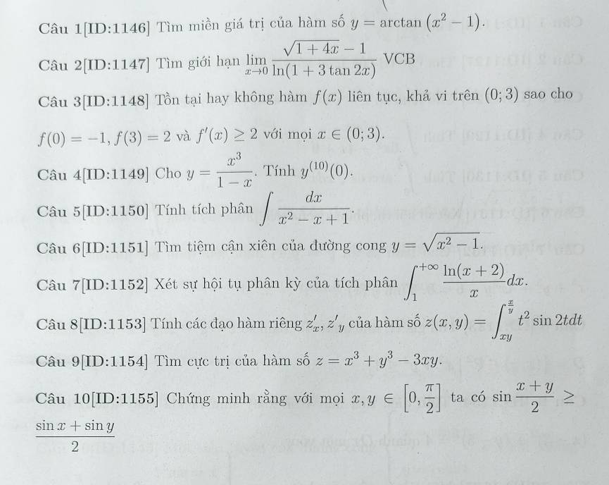 Câu 1[ID:1146] Tìm miền giá trị của hàm số y=arctan (x^2-1). 
Câu 2[ID:1147] Tìm giới hạn limlimits _xto 0 (sqrt(1+4x)-1)/ln (1+3tan 2x) VCB
Câu 3[ID:1148] Tồn tại hay không hàm f(x) liên tục, khả vi trên (0;3) sao cho
f(0)=-1, f(3)=2 và f'(x)≥ 2 với mọi x∈ (0;3). 
Câu 4 [ID:1149] Cho y= x^3/1-x . Tính y^((10))(0). 
Câu 5[ID:1150] a Tính tích phân ∈t  dx/x^2-x+1 . 
Câu 6[ID:1151] Tìm tiệm cận xiên của đường cong y=sqrt(x^2-1). 
Câu 1| ID:1152] Xét sự hội tụ phân kỳ của tích phân ∈t _1^((+∈fty)frac ln (x+2))xdx. 
Câu 8[ID:1153] Tính các đạo hàm riêng z'_x, z'_y của hàm số z(x,y)=∈t _(xy)^(frac x)yt^2sin 2tdt
Câu 9[ID:1154] Tìm cực trị của hàm số z=x^3+y^3-3xy. 
Câu 10[ID:1155] Chứng minh rằng với mọi x, y∈ [0, π /2 ] ta có sin frac x+y2^((circ)
frac sin x+sin y)2