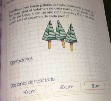 Martha qui re ha e pa etas de hielo piramidale quier s 
ber cuál será el volumen de cada paleta. Si su molde mide
4 cm de base, 4 cm de alto del triángulo y 15 cm de altura 
cual será el volumen de cada paleta? 
Operaciones 
Opclones de resultado:
120cm^3 32 cm³
40cm^3