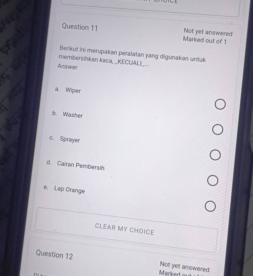 TOTCE
Question 11
Not yet answered
Marked out of 1
Berikut ini merupakan peralatan yang digunakan untuk
membersihkan kaca, _KECUALI_...
Answer
a. Wiper
b. Washer
c. Sprayer
d. Cairan Pembersih
e. Lap Orange
CLEAR MY CHOICE
Question 12
Not yet answered
Marked