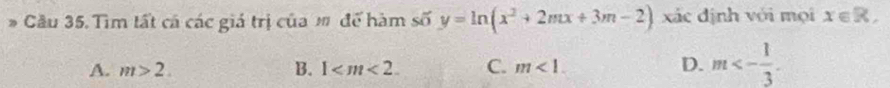 Cầu 35. Tìm tất cá các giá trị của m để hàm số y=ln (x^2+2mx+3m-2) xác định với mọi x∈ R,
A. m>2. B. 1 . C. m<1</tex>. D. m<- 1/3 .