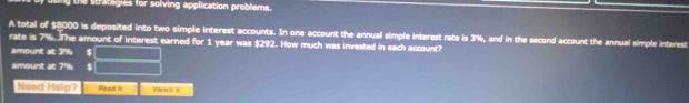 the strategies for solving application problems. 
A total of $8000 is deposited into two simple interest accounts. In one account the annual simple interest rate is 3%, and in the second account the annual simple interest 
rate is 7%.The amount of interest earned for 1 year was $292. How much was invested in each account? 
amount at 3% $
amount at 7% $
Need Help? Read in Wstich