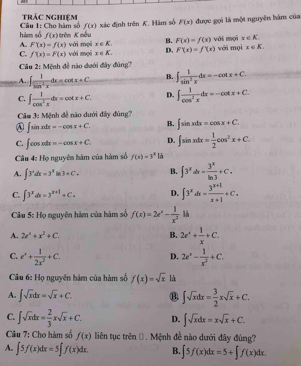 an
trÁC NGHIỆM
Câu 1: Cho hàm số f(x) xác định trên K. Hàm số F(x) được gọi là một nguyên hàm của
hàm số f(x) trên K nếu
B. F(x)=f(x)
A. F'(x)=f(x) với mọi x∈ K. với mọi x∈ K.
D. F'(x)=f'(x)
C. f'(x)=F(x) với mọi x∈ K. với mọi x∈ K.
Câu 2: Mệnh đề nào dưới đây đúng?
A. ∈t  1/sin^2x dx=cot x+C.
B. ∈t  1/sin^2x dx=-cot x+C.
C. ∈t  1/cos^2x dx=cot x+C.
D. ∈t  1/cos^2x dx=-cot x+C.
Câu 3: Mệnh đề nào dưới đây đúng?
④ ∈t sin xdx=-cos x+C.
B. ∈t sin xdx=cos x+C.
C. ∈t cos xdx=-cos x+C.
D. ∈t sin xdx= 1/2 cos^2x+C.
Câu 4: Họ nguyên hàm của hàm số f(x)=3^x là
A. ∈t 3^xdx=3^xln 3+C.
B. ∈t 3^xdx= 3^x/ln 3 +C.
C. ∈t 3^xdx=3^(x+1)+C.
D. ∈t 3^xdx= (3^(x+1))/x+1 +C.
* Câu 5: Họ nguyên hàm của hàm số f(x)=2e^x- 1/x^2  là
A. 2e^x+x^2+C. B. 2e^x+ 1/x +C.
C. e^x+ 1/2x^2 +C. 2e^x- 1/x^2 +C.
D.
Câu 6: Họ nguyên hàm của hàm số f(x)=sqrt(x) là
A. ∈t sqrt(x)dx=sqrt(x)+C. B. ∈t sqrt(x)dx= 3/2 xsqrt(x)+C.
C. ∈t sqrt(x)dx= 2/3 xsqrt(x)+C.
D. ∈t sqrt(x)dx=xsqrt(x)+C.
Câu 7: Cho hàm số f(x) liên tục trên Đ . Mệnh đề nào dưới đây đúng?
A. ∈t 5f(x)dx=5∈t f(x)dx.
B. ∈t 5f(x)dx=5+∈t f(x)dx.