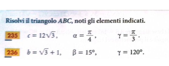 Risolvi il triangolo ABC, noti gli elementi indicati. 
235 c=12sqrt(3), a= π /4 , gamma = π /3 . 
236 b=sqrt(3)+1, beta =15°, gamma =120°.