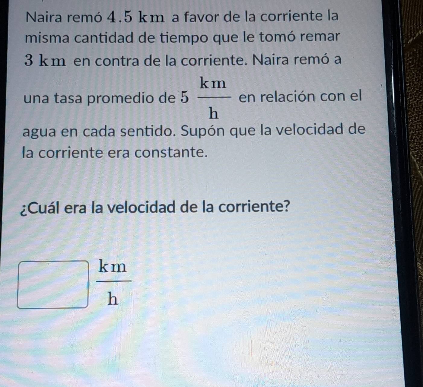 Naira remó 4.5 km a favor de la corriente la 
misma cantidad de tiempo que le tomó remar
3 km en contra de la corriente. Naira remó a 
una tasa promedio de 5 km/h  en relación con el 
agua en cada sentido. Supón que la velocidad de 
la corriente era constante. 
¿Cuál era la velocidad de la corriente?
□  km/h 