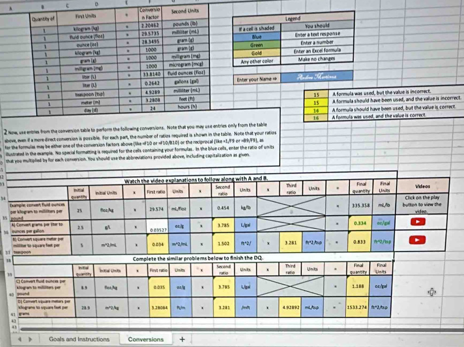 A . c D ε
Conversio
Quantity of First Units . n Factor Second Units
1 killogram (k) . 2 20462 pounds (lb)
1 fuld ounce (floz) . 29.5735 milliliter (mL) 
1 aunce (oz) . 28 3495 gram (g)
1 kilogram (kg) 1000 gram (g)
gram (g) . 1000 milligram (mg)
1 miligram (mg) 4 1000 microgram (mcg)
1 liter (L) . 33.8140 fluid ounces (floz)
1 liter (L) 0.2642 gallons (gal) Enter your Name = Rndore Martinua
1 teaspoon (tsp) . 4.9289 milliliter (mL)
1 meter (m) . 3.2808 feet (ft) 15 A formula was used, but the value is incorrect.
15
day (d) hours (h) A formula should have been used, and the value is incorrect.
24
16 A formula should have been used, but the value is correct.
16 A formula was used, and the value is correct.
2 Now, use entries from the conversion table to perform the following conversions. Note that you may use entries only from the table
above, even if a more direct conversion is possible. For each part, the number of ratios required is shown in the table. Note that your ratios
for the formulas may be either one of the conversion factors above (like «F10 or =F10/B10) or the reciprocal (like =1/F9 or =B9/F9), as
illustrated in the example. No special formatting is required for the cells containing your formulas. In the blue cells, enter the ratio of units
that you multiplied by for each conversion. You should use the abbreviations provided above, including capitalization as given.
33
34
15 
36 
3
η
3
4
4 Goals and Instructions Conversions +