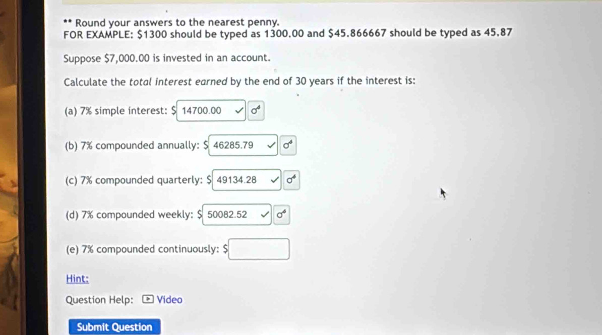 Round your answers to the nearest penny. 
FOR EXAMPLE: $1300 should be typed as 1300.00 and $45.866667 should be typed as 45.87
Suppose $7,000.00 is invested in an account. 
Calculate the total interest earned by the end of 30 years if the interest is: 
(a) 7% simple interest: $ 14700.00 sigma^6
(b) 7% compounded annually: $ 46285.79 sigma^6
(c) 7% compounded quarterly: $ 49134.28 0^4
(d) 7% compounded weekly: $ 50082.52 sigma°
(e) 7% compounded continuously: 5□
Hint: 
Question Help: Video 
Submit Question