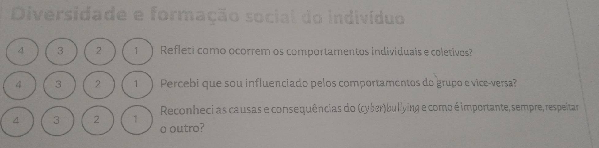 Diversidade e formação se 
dividuo
4 3 2 1 ) Refleti como ocorrem os comportamentos individuais e coletivos?
4 3 2 1 ) Percebi que sou influenciado pelos comportamentos do grupo e vice-versa? 
Reconheci as causas e consequências do (cyber)bullying e como é importante, sempre, respeitar
4 3 2 1
o outro?