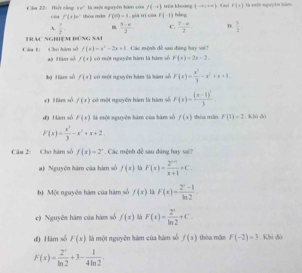 Biết rằng xe^x là một nguyên hàm của f(-x) trên khoảng (-∈fty ;+∈fty ) , Gọi F(x) là một nguyên hàm
của f'(x)e^x thỏa mãn F(0)=1 ,giá trị của F(-1) bằng
A.  7/2 .  (5-e)/2 ·  (7-e)/2 ·  5/2 .
B.
C.
D.
trác nghiệm đúng sai
Câu 1: Cho hàm số f(x)=x^2-2x+1 Các mệnh đề sau đúng hay sai?
a) Hàm số f(x) có một nguyên hàm là hàm số F(x)=2x-2.
b) Hàm số f(x) có một nguyên hàm là hàm số F(x)= x^3/3 -x^2+x+1.
c) Hàm số f(x) có một nguyên hàm là hàm số F(x)=frac (x-1)^33.
d) Hàm số F(x) là một nguyên hàm của hàm số f(x) thòa mãn F(1)=2. Khi đó
F(x)= x^3/3 -x^2+x+2.
Câu 2: Cho hàm số f(x)=2^x. Các mệnh đề sau đúng hay sai?
a) Nguyên hàm của hàm số f(x) là F(x)= (2^(x+1))/x+1 +C.
b) Một nguyên hàm của hàm số f(x) là F(x)= (2^x-1)/ln 2 .
c) Nguyên hàm của hàm số f(x) là F(x)= 2^x/ln 2 +C.
d) Hàm số F(x) là một nguyên hàm của hàm số f(x) thỏa mãn F(-2)=3. Khi đó
F(x)= 2^x/ln 2 +3- 1/4ln 2 .