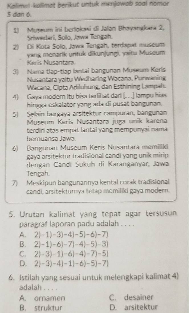 Kalimat-kalimat berikut untuk menjawab soal nomor
5 dan 6.
1) Museum ini berlokasi di Jalan Bhayangkara 2,
Sriwedari, Solo, Jawa Tengah.
2) Di Kota Solo, Jawa Tengah, terdapat museum
yang menarik untuk dikunjungi, yaitu Museum
Keris Nusantara.
3) Nama tiap-tiap lantai bangunan Museum Keris
Nusantara yaitu Wedharing Wacana, Purwaning
Wacana, Cipta Adiluhung, dan Esthining Lampah.
4) Gaya modern itu bisa terlihat dari [. . .] lampu hias
hingga eskalator yang ada di pusat bangunan.
5) Selain bergaya arsitektur campuran, bangunan
Museum Keris Nusantara juga unik karena
terdiri atas empat lantai yang mempunyai nama
bernuansa Jawa.
6) Bangunan Museum Keris Nusantara memiliki
gaya arsitektur tradisional candi yang unik mirip
dengan Candi Sukuh di Karanganyar, Jawa
Tengah.
7) Meskipun bangunannya kental corak tradisional
candi, arsitekturnya tetap memiliki gaya modern.
5. Urutan kalimat yang tepat agar tersusun
paragraf laporan padu adalah . . . .
A. 2)-1)-3)-4)-5)-6)-7)
B. 2)-1)-6)-7)-4)-5)-3)
C. 2)-3)-1)-6)-4)-7)-5)
D. 2)-3)-4)-1)-6)-5)-7)
6. Istilah yang sesuai untuk melengkapi kalimat 4)
adalah . . . .
A. ornamen C. desainer
B. struktur D. arsitektur