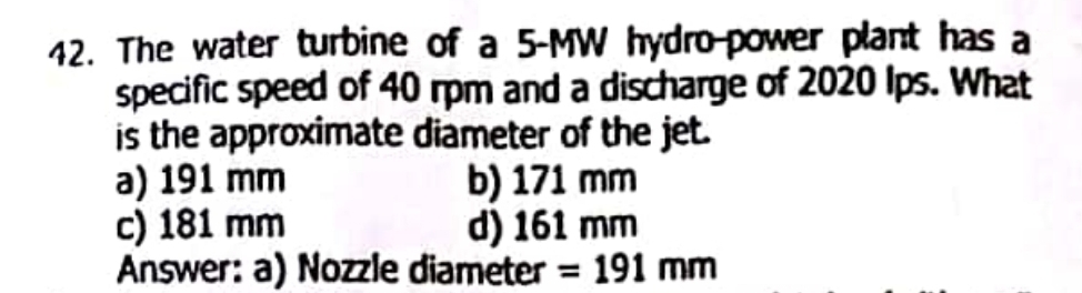 The water turbine of a 5-MW hydro-power plant has a
specific speed of 40 rpm and a discharge of 2020 Ips. What
is the approximate diameter of the jet.
a) 191 mm b) 171 mm
c) 181 mm d) 161 mm
Answer: a) Nozzle diameter =191mm