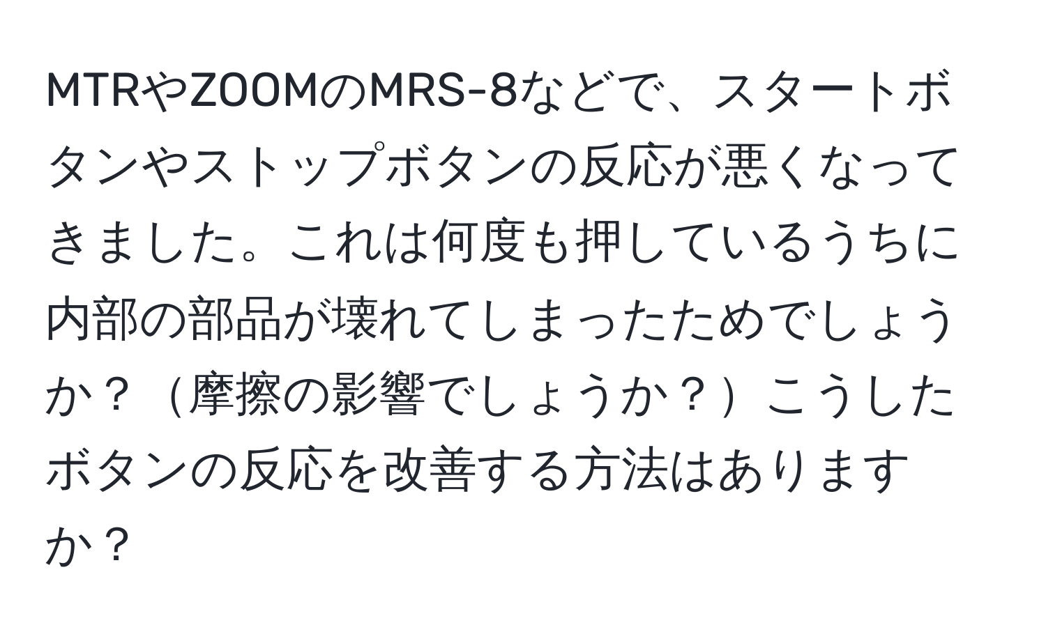 MTRやZOOMのMRS-8などで、スタートボタンやストップボタンの反応が悪くなってきました。これは何度も押しているうちに内部の部品が壊れてしまったためでしょうか？摩擦の影響でしょうか？こうしたボタンの反応を改善する方法はありますか？