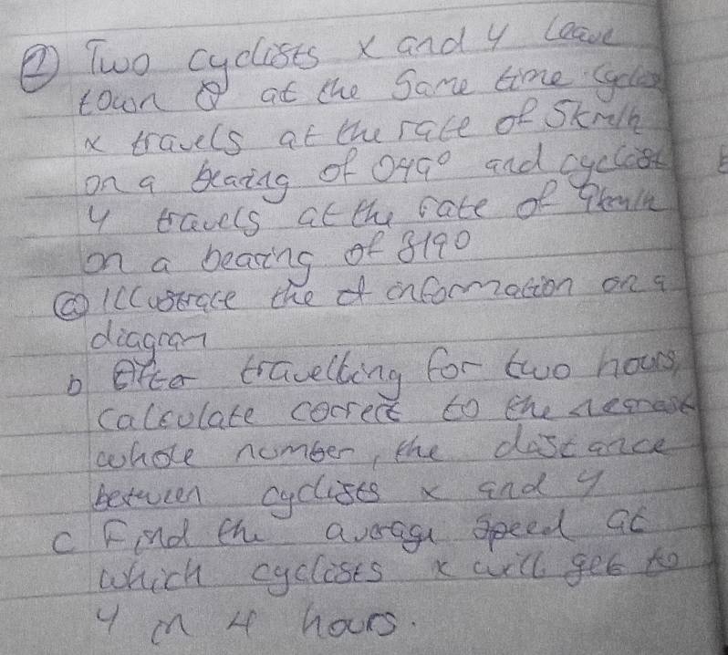 ② Two cyclists x and y lave 
town a at the Same time Gyels
x travels at the race of Sknlk 
on a beaing of 049° and cyclost
y tavels at the rate of Prain 
on a bearing of 8190
②IcCustrace thef incormation on a 
diagran 
bfce travelling for two hous 
calculate cocrect to the nease 
whole number, the dascance 
between cyclises x and y
C Find th avoagu speed at 
which cyclists x will get to 
y mn 4 hours.