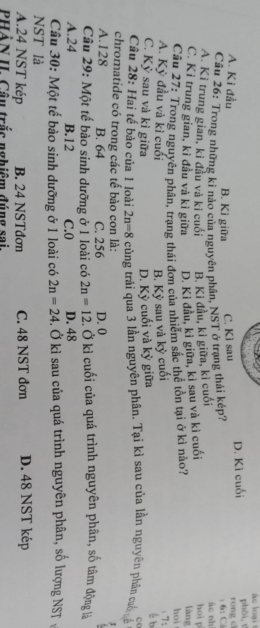 ác loại t
D. Kì cuối phôi,t
A. Kì đầu C. Kì sau
B. Kì giữa rong cl
Câu 26: Trong những kì nào của nguyên phân, NST ở trạng thái kép?
6: C
B. Kì đầu, kì giữa, kì cuối
ác nhì
A. Kì trung gian, kì đầu và kì cuối hoi p
C. Kì trung gian, kì đầu và kì giữa
D. Kì đầu, kì giữa, kì sau và kì cuối
Câu 27: Trong nguyên phân, trạng thái đơn của nhiễm sắc thể tồn tại ở kì nào?
làng
hoi
A. Kỳ đầu và kì cuối B. Kỳ sau và kỳ cuối (7:
C. Kỳ sau và kì giữa D. Kỳ cuối và kỳ giữa
é b
co
Câu 28: Hai tế bào của 1 loài 2n=8 cùng trải qua 3 lần nguyên phân. Tại kì sau của lần nguyên phân cuối ế
chromatide có trong các tế bào con là:
x
A. 128 B. 64 C. 256 D. 0
Câu 29: Một tế bào sinh dưỡng ở 1 loài có 2n=12. Ở kì cuối của quá trình nguyên phân, số tâm động là
A. 24 B. 12 C. 0 D. 48
Câu 30: Một tế bào sinh dưỡng ở 1 loài có 2n=24. Ở kì sau của quá trình nguyên phân, số lượng NST ở
NST là
A. 24 NST kép B. 24 NSTđơn C. 48 NST đơn
D. 48 NST kép
PHẢN II. Cầu trắc nghiêm đúng sai.