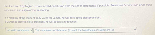 Use the Law of Syllogism to draw a valid conclusion from the set of statements, if possible. Select volid conclusion or no volid
conclusion and explain your reasoning.
If a majority of the student body votes for James, he will be elected class president.
If James is elected class president, he will speak at graduation.
no valid conclusion The conclusion of statement (1) is not the hypothesis of statement (2).