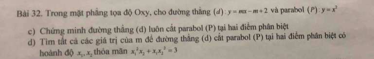 Trong mặt phẳng tọa độ Oxy, cho đường thắng (d): y=mx-m+2 và parabol (P): y=x^2
c) Chứng minh đường thẳng (d) luôn cắt parabol (P) tại hai điểm phân biệt 
d) Tìm tất cả các giá trị của m đề đường thẳng (d) cắt parabol (P) tại hai điểm phân biệt có 
hoành độ x_1, x_2 thỏa mãn x_1^(2x_2)+x_1x_2^2=3