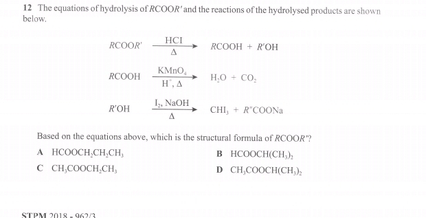 The equations of hydrolysis of RCOOR’and the reactions of the hydrolysed products are shown
below.
RCOO ?' xrightarrow HCIRCOOH+R'OH
RCOOH frac KMnO_4H^+,△ H_2O+CO_2
R'OH frac I_2,NaOH△ CHI_3+R'COONa
Based on the equations above, which is the structural formula of RCOO R'?
A HCOOCH_2CH_2CH_3
B HCOOCH(CH_3)_2
C CH_3COOCH_2CH_3
D CH_3COOCH(CH_3)_2
STPM 2018 062/2