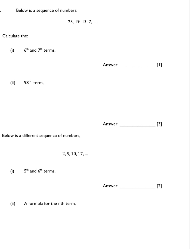 Below is a sequence of numbers:
25, 19, 13, 7,... 
Calculate the: 
(i) 6^(th) and 7^(th) terms, 
Answer:_ [I] 
(ii) 98^(th) term, 
Answer: _[3] 
Below is a different sequence of numbers,
2, 5, 10, 17, ... 
(i) 5^(th) and 6^(th) terms, 
Answer: _[2] 
(ii) A formula for the nth term,