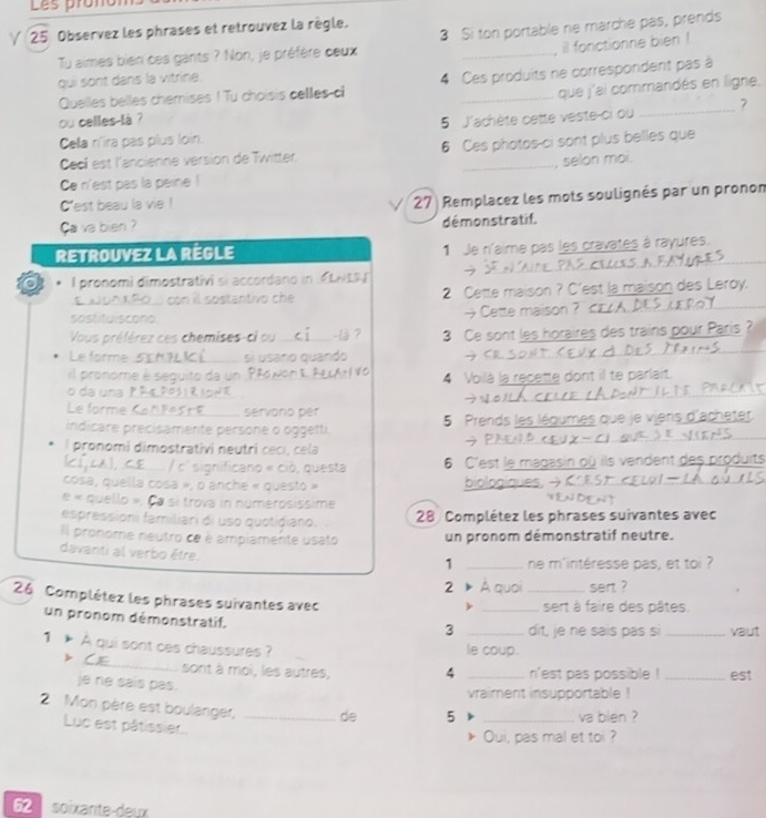 Les prañó
∀ 25 Observez les phrases et retrouvez la règle.
Tu aimes bien ces gants ? Non, je préfère ceux 3 Si ton portable ne marche pas, prends
il fonctionne bien !
qui sont dans la vitrine.
Quelles belles chemises ! Tu choisis cellles-c 4 Ces produits ne correspordent pas à
ou celles là ? _que j'ai commandés en ligne,
Cela n'ira pas plus loin. 5 J'achète cette veste-ci ou _7
Cecl est l'ancienne version de Twitter. 6 Ces photos-ci sont plus belles que
, selon moi
Ce n'est pas la peine !
Cest beau la vie !
Ca va bien ?  27) Remplacez les mots soulignés par un pronom
démonstratif.
RETROUVEZ LA REGLE 1 Je n'aime pas les cravates à rayures.
。 . I pronomi dimostrativi si accordano in .
L  un κ Ro  con il sostantivo ch 2 Cette maison ? C'est la maison des Leroy.
sostituiscono. →Cette maison ? K£
Vous préférez ces chemises-ci ou _-là ? 3 Ce sont les horaires des trains pour Paris ?
Le forme _si usaro quando
<
l pronome è ser   o 4 Voilà la recette dont il te parlait.
o da una  
Le form   servorio pér
indicare precisamente persone o oggetti 5 Prends les légumes que je viens d'ac
  
l pronomi dimostrativi neutri cecí, cela
significano « ciò, questa  6 C'est le magasin où ils vendent des produit
cosa, quella cosa », o anche « questo »
e « quello », à sí trova in numerósissime
espressioni familiari di uso quotidiano. 28 Complétez les phrases suivantes avec
Il pronome neutro ce è ampiamente usato un pronom démonstratif neutre.
davanti al verbo être.
1 _ne m'intéresse pas, et toi ?
2 A quoi _sert ?
26 Complétez les phrases suivantes avec
_sert à faire des pâtes.
un pronom démonstratif.
3 _dit, je ne sais pas si _vaut
1 A qui sont ces chaussures ? le coup.
_sont à moi, les autres, 4 _n'est pas possible ! _est
je ne sais pas.
vraiment insupportable !
2 Mon père est boulanger, _de 5 _va bien ?
Luc est pâtissier..
Oui, pas mal et toi ?
62  soixante-deux