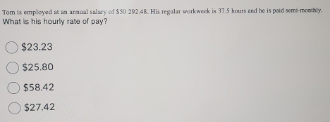 Tom is employed at an annual salary of $50 292.48. His regular workweek is 37.5 hours and he is paid semi-monthly.
What is his hourly rate of pay?
$23.23
$25.80
$58.42
$27.42