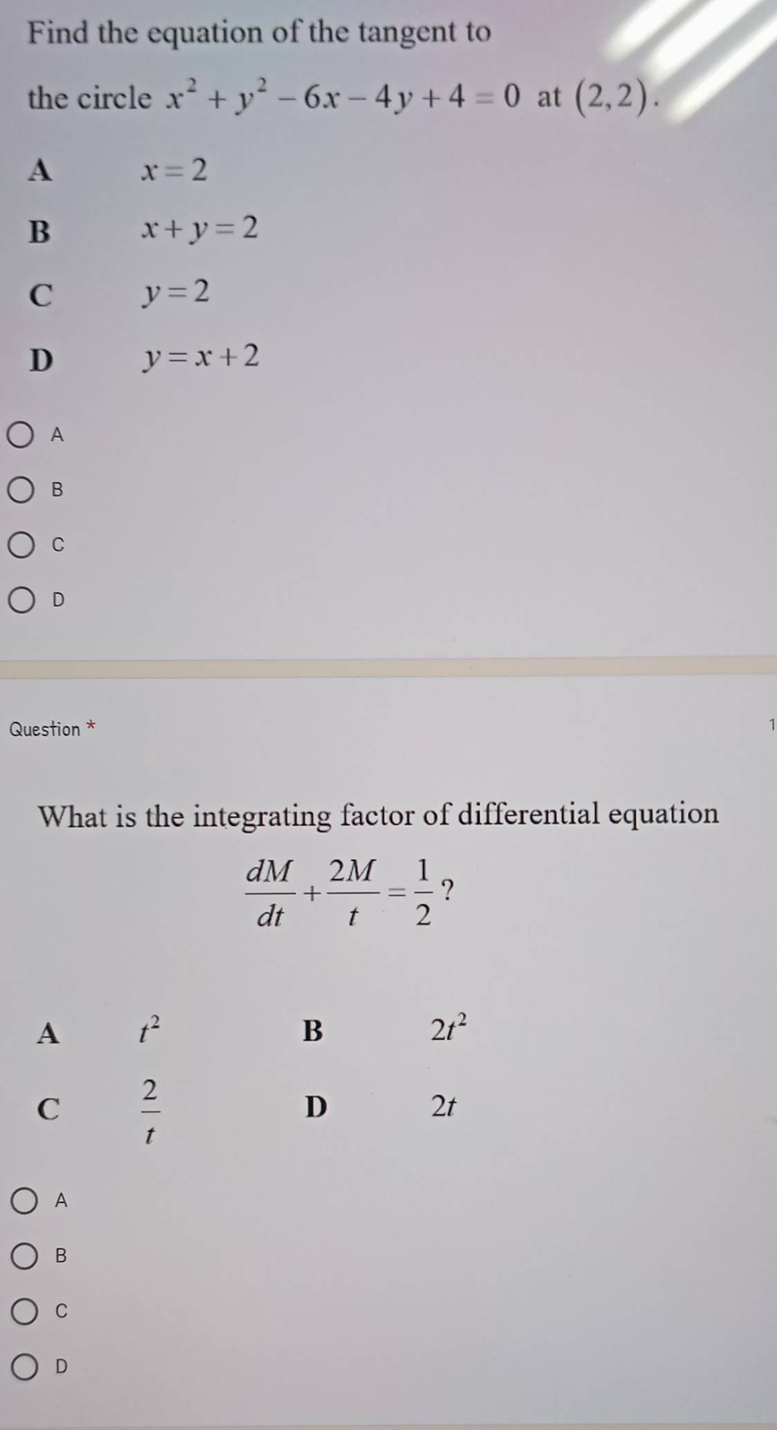 Find the equation of the tangent to
the circle x^2+y^2-6x-4y+4=0 at (2,2).
A
x=2
B
x+y=2
C y=2
D
y=x+2
A
B
C
D
Question *
1
What is the integrating factor of differential equation
 dM/dt + 2M/t = 1/2  ?
A
B
C
D