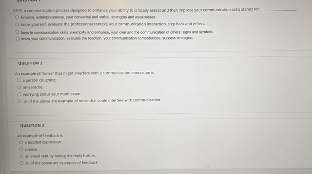 KEYS, a communication process designed to enhance your ability to critically assess and then improve your communication skills stands for_
kinesics, extemporaneous, your nonverbal and verbal, strengths and weaknesses
know yourself, evaluate the professional context, your communication interaction, step back and reflect.
keys to communication skills, exemplify and enhance, your own and the communication of others, signs and symbols
know your communication, evaluate the reaction, your communication competencies, success strategies
QUESTION 2
An example of "noise" that might interfere with a communication interaction is
a person coughing.
an earache.
worrying about your math exam.
all of the above are example of noise that could interfere with communication.
QUESTION 3
An example of feedback is
a puzzled expression.
silence.
an email sent by hitting the reply button.
all of the above are examples of feedback
