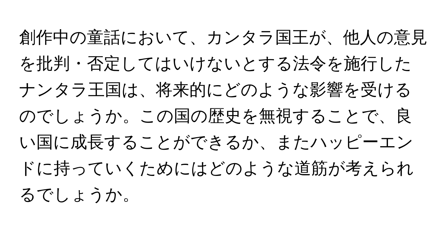 創作中の童話において、カンタラ国王が、他人の意見を批判・否定してはいけないとする法令を施行したナンタラ王国は、将来的にどのような影響を受けるのでしょうか。この国の歴史を無視することで、良い国に成長することができるか、またハッピーエンドに持っていくためにはどのような道筋が考えられるでしょうか。