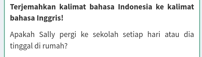 Terjemahkan kalimat bahasa Indonesia ke kalimat 
bahasa Inggris! 
Apakah Sally pergi ke sekolah setiap hari atau dia 
tinggal di rumah?