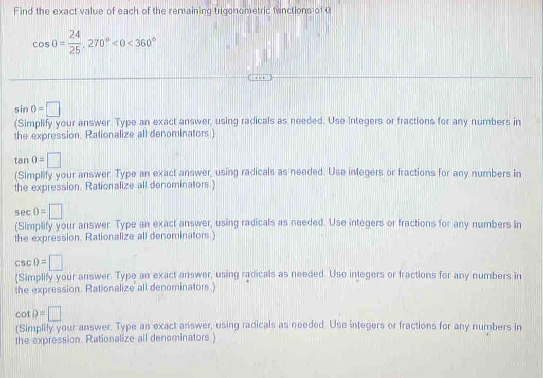 Find the exact value of each of the remaining trigonometric functions of 0
cos 0= 24/25 , 270°<0<360°
sin 0=□
(Simplify your answer. Type an exact answer, using radicals as needed. Use integers or fractions for any numbers in 
the expression. Rationalize all denominators.)
tan θ =□
(Simplify your answer. Type an exact answer, using radicals as needed. Use integers or fractions for any numbers in 
the expression. Rationalize all denominators.)
sec 0=□
(Simplify your answer. Type an exact answer, using radicals as needed. Use integers or fractions for any numbers in 
the expression. Rationalize all denominators.)
csc θ =□
(Simplify your answer. Type an exact answer, using radicals as needed. Use integers or fractions for any numbers in 
the expression. Rationalize all denominators.)
cot 0=□
(Simplify your answer. Type an exact answer, using radicals as needed. Use integers or fractions for any numbers in 
the expression. Rationalize all denominators.)