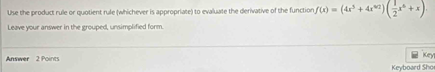 Use the product rule or quotient rule (whichever is appropriate) to evaluate the derivative of the function f(x)=(4x^5+4x^(9/2))( 1/2 x^6+x). 
Leave your answer in the grouped, unsimplified form. 
Answer 2 Points Key 
Keyboard Sho