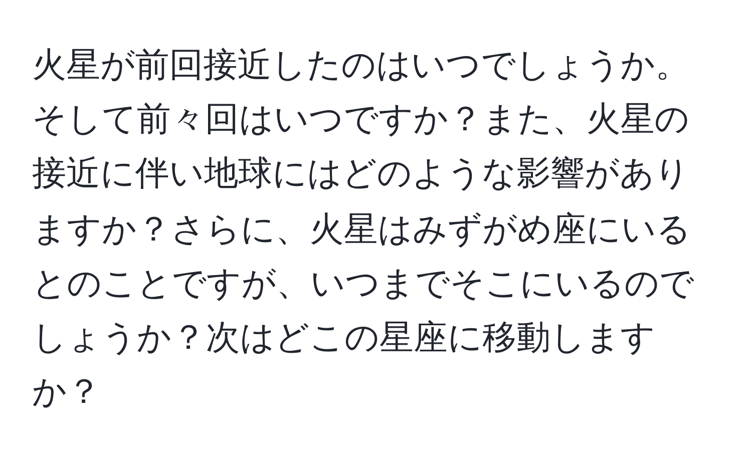 火星が前回接近したのはいつでしょうか。そして前々回はいつですか？また、火星の接近に伴い地球にはどのような影響がありますか？さらに、火星はみずがめ座にいるとのことですが、いつまでそこにいるのでしょうか？次はどこの星座に移動しますか？