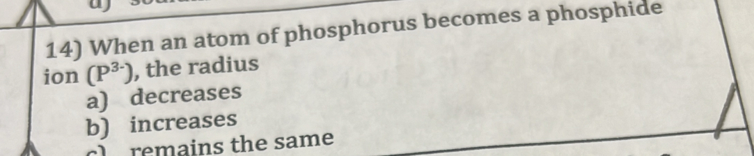 a
14) When an atom of phosphorus becomes a phosphide
ion (P^(3-)) , the radius
a) decreases
b) increases
cl remains the same