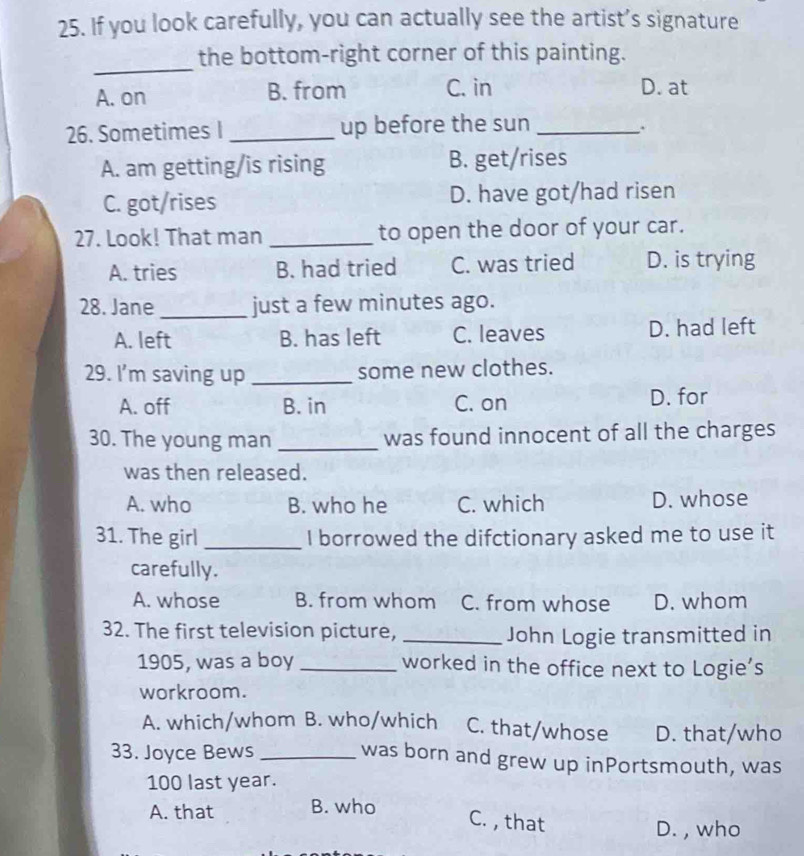 If you look carefully, you can actually see the artist’s signature
_
the bottom-right corner of this painting.
A. on B. from C. in D. at
26. Sometimes I _up before the sun_
.
A. am getting/is rising B. get/rises
C. got/rises D. have got/had risen
27. Look! That man _to open the door of your car.
A. tries B. had tried C. was tried D. is trying
28. Jane _just a few minutes ago.
A. left B. has left C. leaves D. had left
29. I’m saving up _some new clothes.
A. off B. in C. on D. for
30. The young man _was found innocent of all the charges
was then released.
A. who B. who he C. which D. whose
31. The girl _I borrowed the difctionary asked me to use it
carefully.
A. whose B. from whom C. from whose D. whom
32. The first television picture, _John Logie transmitted in
1905, was a boy _worked in the office next to Logie’s
workroom.
A. which/whom B. who/which C. that/whose D. that/who
33. Joyce Bews _was born and grew up inPortsmouth, was
100 last year.
A. that B. who
C. , that
D. , who
