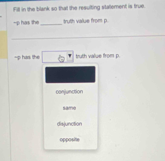 Fill in the blank so that the resulting statement is true.
~p has the _truth value from p.
~p has the truth value from p.
conjunction
same
disjunction
opposite