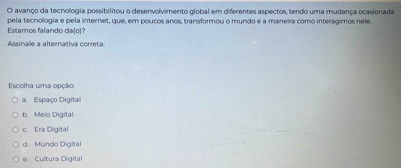 avanço da tecnologia possibilitou o desenvolvimento global em diferentes aspectos, tendo uma mudança ocasionada
pela tecnologia e pela internet, que, em poucos anos, transformou o mundo e a maneira como interagimos nele.
Estamos falando da(o)?
Assinale a alternativa correta:
Escolha uma opção:
a. Espaço Digital
b. Meio Digital
c. Era Digital
d. Mundo Digital
e. Cultura Digital