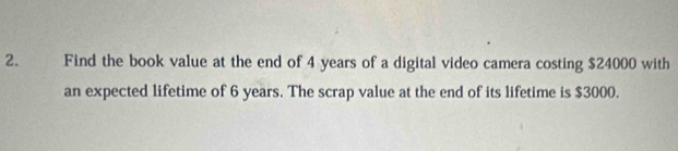 Find the book value at the end of 4 years of a digital video camera costing $24000 with 
an expected lifetime of 6 years. The scrap value at the end of its lifetime is $3000.