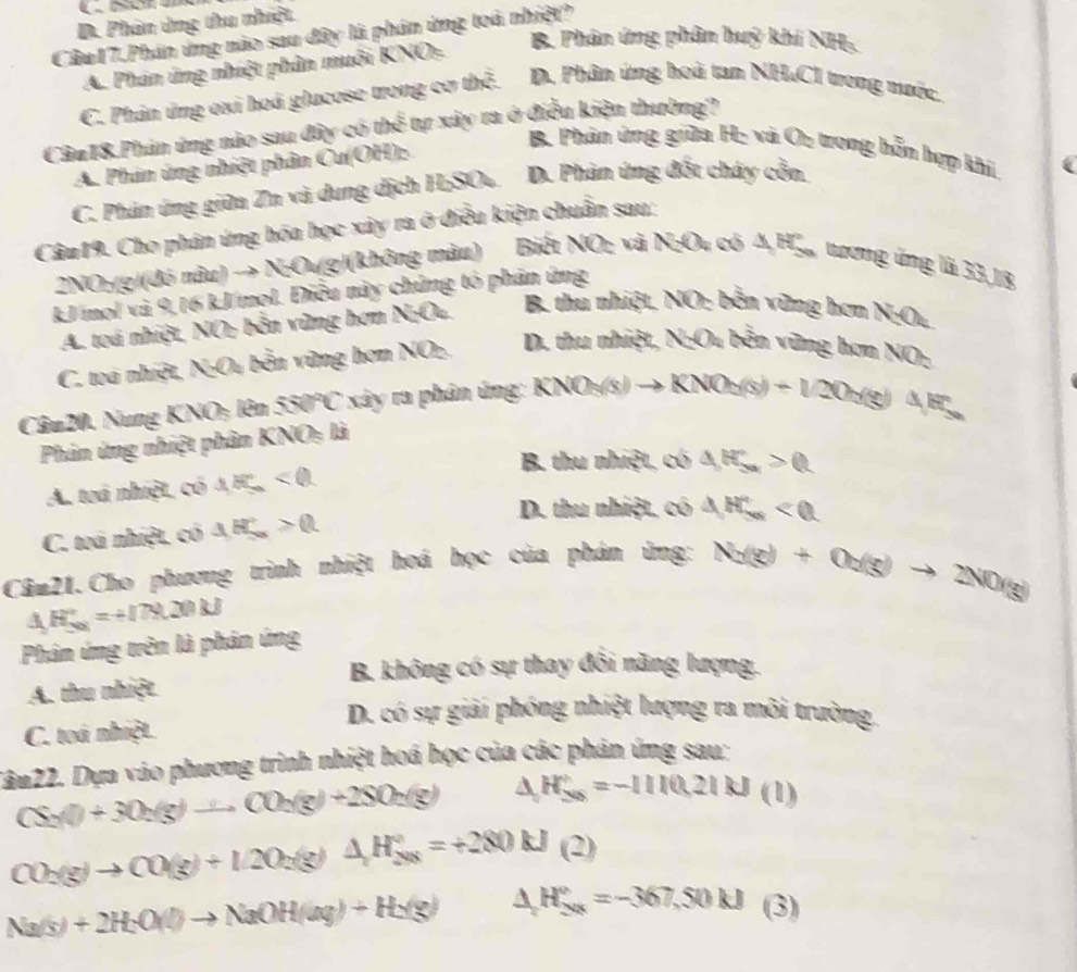 D. Phân ứng thu nhiệt
Cầu17.Phán ứng nào sau đây là phân ứng toà nhiệt?
B. Phân ứng phân huý khí NH:
A. Phản ứng nhiệt phân muôi KNOs
C. Phản ứng oxi hoá glucose trong cơ thể. D. Phân ứng hoà tan NH.CI trong mước.
Câu18.Phán ứng nào sau đây có thể tự xây ra ở điều kiện thường?
A. Phản ứng nhiệt phân Cu(OH):
B. Phân ứng giữa H: và Oz trong bỗm hợp khí
C. Phân ứng giữa Zn và dung dịch HSO. D. Phản ứng đốt chây cồn
Câm19. Cho phán ứng hóa học xây ra ở điều kiện chuẩn sau:
2NO:(g)(đó nâu) → N;Ou(g)(không màu) Biết NO: và N;Ou có 4,H. tượng ứng là 33,18
kJ/mol và 9,16 kJ/mol. Điều này chứng tỏ phản ứng
A. toá nhiệt, NO; bền vùng hơn N;O. B. thu nhiệt, NO: bến vừng hơn N;Ot,
C. toá nhiệt, NgOu bền vùng hơn NOz. D. thu nhiệt, N;Ou bền vững hơn NO:
Câu 20. Nung KNO; lên 550°C xây ra phân ứng: KN KNO_3(s)to KNO_2(s)+1/2O_2(g)△ H
Phản ứng nhiệt phân KNO: là
B. thu nhiệt, có △ HS_n>0
A. toá nhiệt, có AE<0</tex>
C. toá nhiệt, có △ H_->0>0.
D. thu nhiệt, có △ H_5n<0</tex>
Câm21.Cho phương trình nhiệt hoá học của phán ứng: Na(g)+Oa(g)to 2NO(g)
△ H_(50)°=+(78.20kJ
Phân ứng trên là phản ứng
B. không có sự thay đổi năng lượng.
A. thu nhiệt
D. có sự giải phóng nhiệt lượng ra môi trường.
C. toá nhiệt.
Dân22. Dựa vào phương trình nhiệt hoá học của các phản ứng sau:
CS_2(l)+3O_2(g)to CO_2(g)+2SO_2(g) △ H_50=-11=-1110,21kJ(l)
CO_2(g)to CO(g)+12O_2(g)△ H_(2(g))°=+280kJ(2)
Na(s)+2H_2O(l)to NaOH(aq)+H_2(g) △ H_(2n)°=-367,50kJ (3)