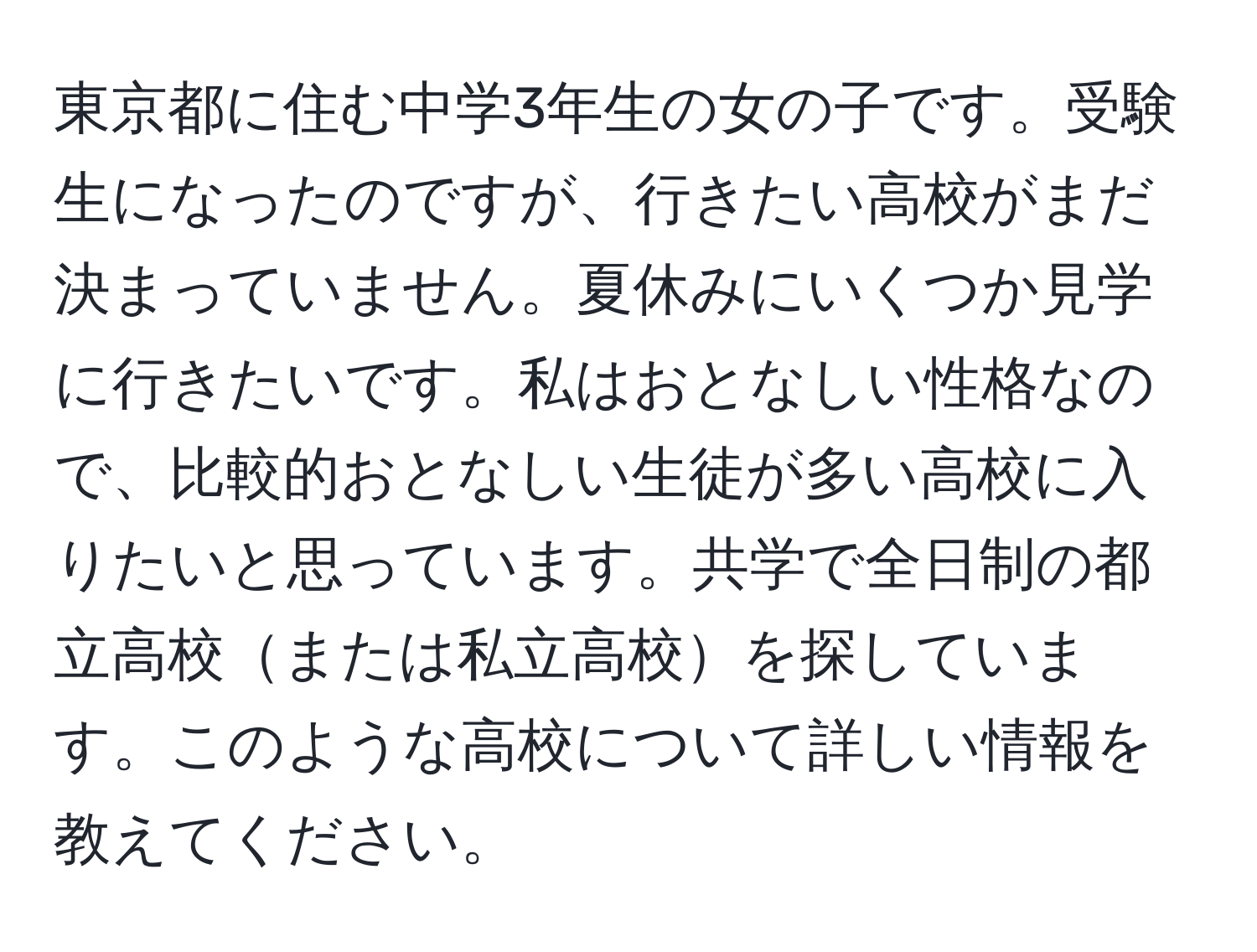 東京都に住む中学3年生の女の子です。受験生になったのですが、行きたい高校がまだ決まっていません。夏休みにいくつか見学に行きたいです。私はおとなしい性格なので、比較的おとなしい生徒が多い高校に入りたいと思っています。共学で全日制の都立高校または私立高校を探しています。このような高校について詳しい情報を教えてください。