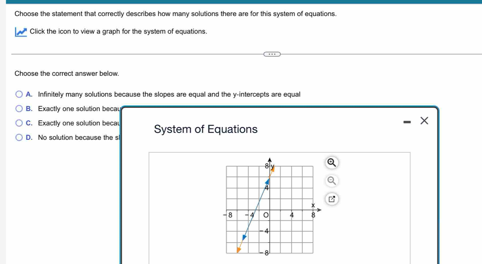 Choose the statement that correctly describes how many solutions there are for this system of equations.
Click the icon to view a graph for the system of equations.
Choose the correct answer below.
A. Infinitely many solutions because the slopes are equal and the y-intercepts are equal
B. Exactly one solution becau
C. Exactly one solution becau
System of Equations
D. No solution because the sl