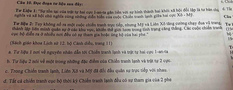 Đọc đoạn tư liệu sau đây: c. Chiê
Tư Liệu 1: “Sự tồn tại của trật tự hai cực I-an-ta gân liền với sự hình thành hai khỏi xã hội đối lập là tư bản chủ d. Tất
nghĩa và xã hội chủ nghĩa cùng những diễn biển của cuộc Chiến tranh lạnh giữa hai cực Xô - Mỹ. Câu
Từ liệu 2: Tuy không nổ ra một cuộc chiến tranh trực tiếp, nhưng Mỹ và Liên Xô tăng cường chạy đua vũ trang, Tư 
thành lập liên minh quân sự ở các khu vực, khiến thế giới lươn trong tình trạng căng thẳng. Các cuộc chiến tranh (194
cục bộ diễn ra ở nhiều nơi đều có sự tham gia hoặc ủng hộ của hai phe.''
bộ
194
(Sách giáo khoa Lịch sử 12. bộ Cánh diều, trang 11)
T
a. Tư liệu 1 nơi về nguyên nhân dẫn tới Chiến tranh lạnh và trật tự hai cực 1-an-ta H
h
b. Tư liệu 2 nói về một trong những đặc điểm của Chiến tranh lạnh và trật tự 2 cực.
c. Trong Chiến tranh lạnh, Liên Xô và Mỹ đã đối đầu quân sự trực tiếp với nhau.
d. Tất cả chiến tranh cục bộ thời kỳ Chiến tranh lạnh đều có sự tham gia của 2 phe