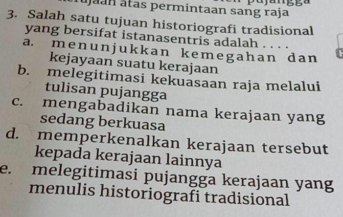 pajangga
áujaan átas permintaan sang raja
3. Salah satu tujuan historiografi tradisional
yang bersifat istanasentris adalah . . . .
a. menunjukk an kemegahan dan
kejayaan suatu kerajaan
b. melegitimasi kekuasaan raja melalui
tulisan pujangga
c. mengabadikan nama kerajaan yang
sedang berkuasa
d. memperkenalkan kerajaan tersebut
kepada kerajaan lainnya
e. melegitimasi pujangga kerajaan yang
menulis historiografi tradisional