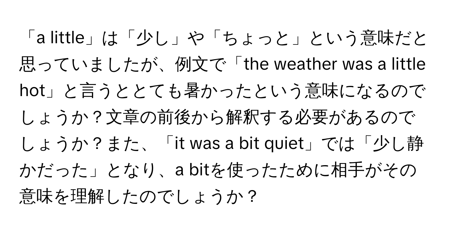 「a little」は「少し」や「ちょっと」という意味だと思っていましたが、例文で「the weather was a little hot」と言うととても暑かったという意味になるのでしょうか？文章の前後から解釈する必要があるのでしょうか？また、「it was a bit quiet」では「少し静かだった」となり、a bitを使ったために相手がその意味を理解したのでしょうか？